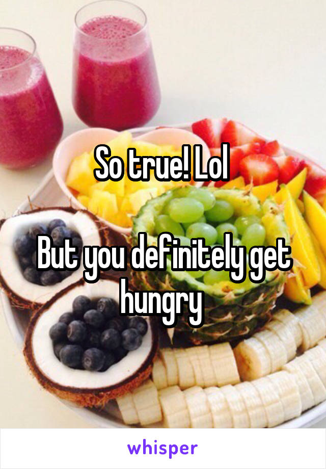 So true! Lol 

But you definitely get hungry 