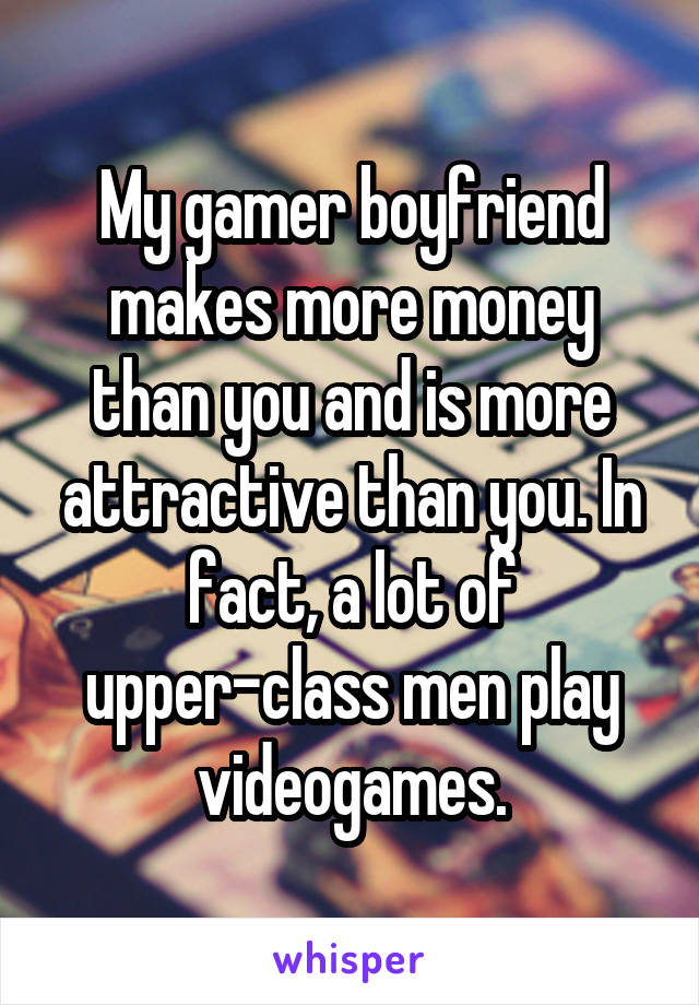 My gamer boyfriend makes more money than you and is more attractive than you. In fact, a lot of upper-class men play videogames.