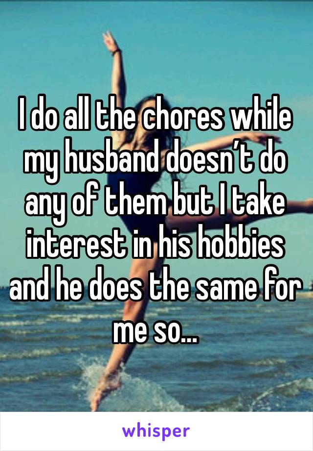 I do all the chores while my husband doesn’t do any of them but I take interest in his hobbies and he does the same for me so…