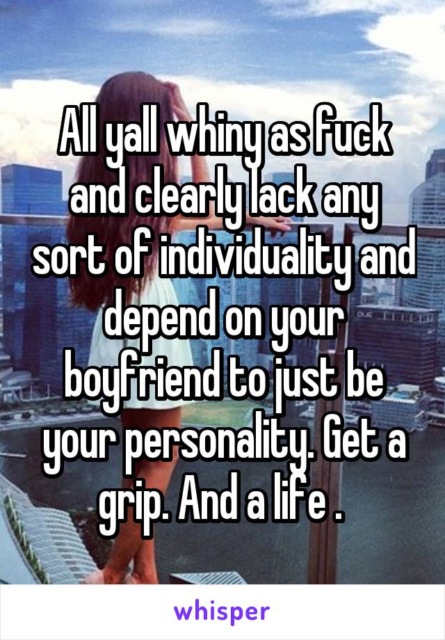 All yall whiny as fuck and clearly lack any sort of individuality and depend on your boyfriend to just be your personality. Get a grip. And a life . 