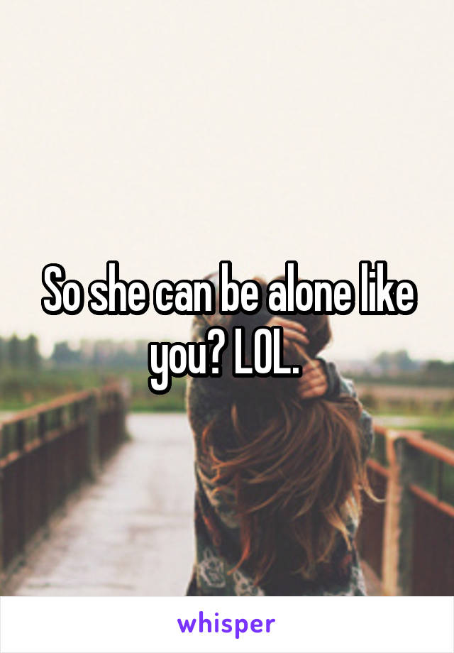 So she can be alone like you? LOL. 