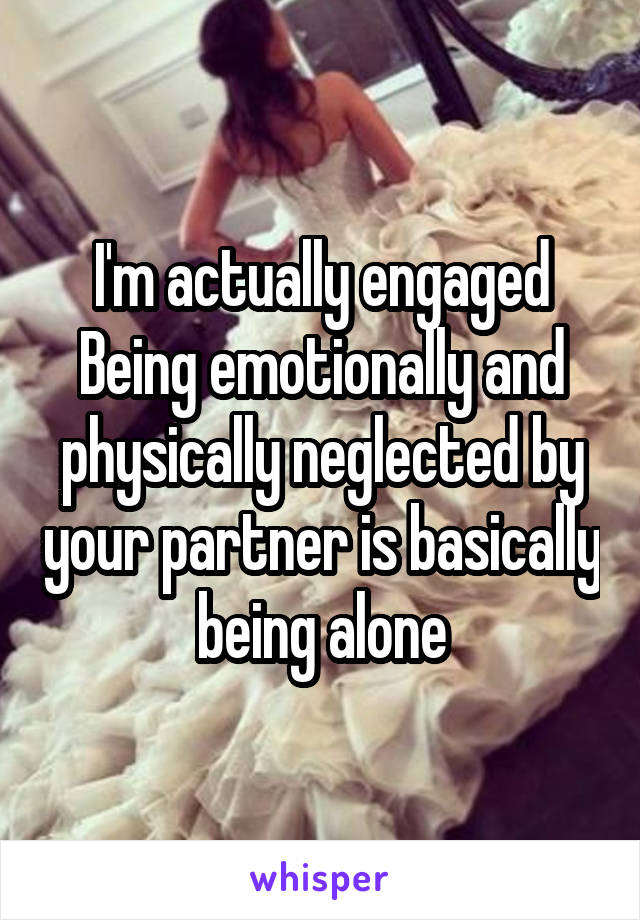 I'm actually engaged Being emotionally and physically neglected by your partner is basically being alone