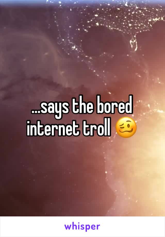 …says the bored internet troll 🥴