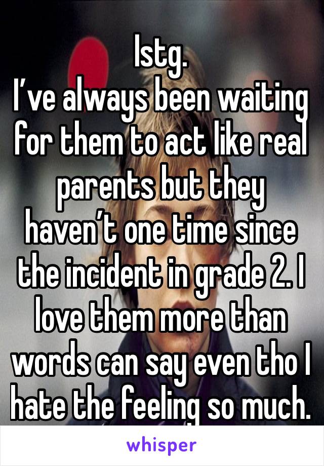 Istg. 
I’ve always been waiting for them to act like real parents but they haven’t one time since the incident in grade 2. I love them more than words can say even tho I hate the feeling so much. 