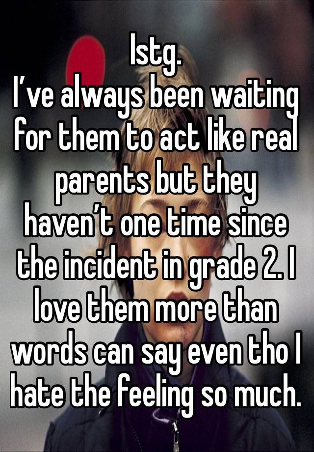 Istg. 
I’ve always been waiting for them to act like real parents but they haven’t one time since the incident in grade 2. I love them more than words can say even tho I hate the feeling so much. 