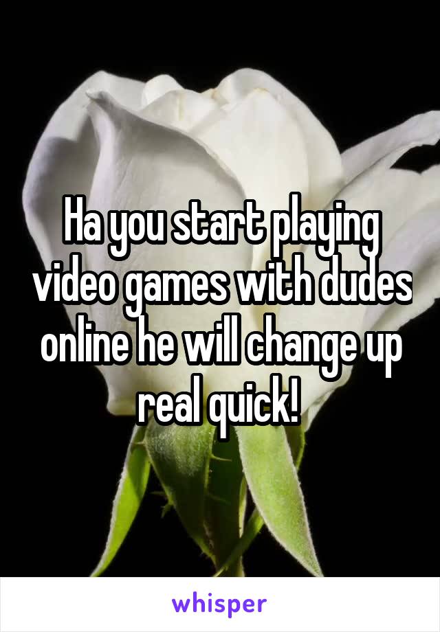 Ha you start playing video games with dudes online he will change up real quick! 