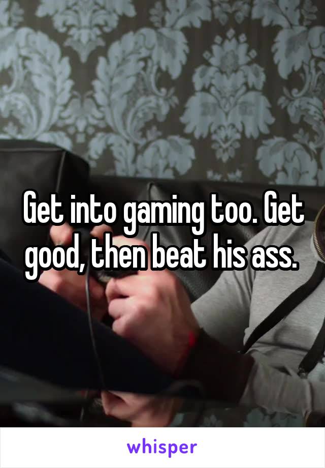 Get into gaming too. Get good, then beat his ass. 