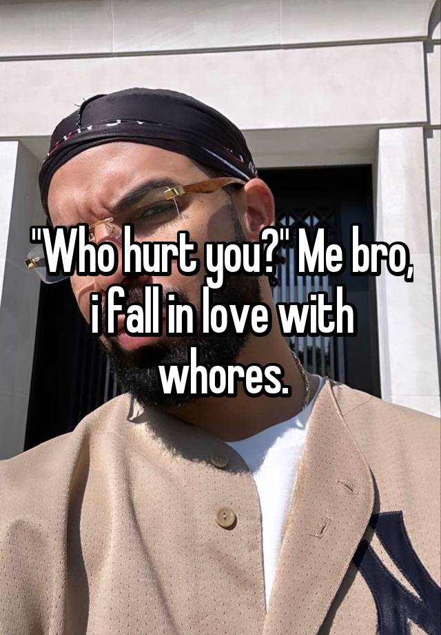 "Who hurt you?" Me bro, i fall in love with whores.