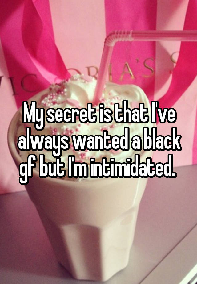 My secret is that I've always wanted a black gf but I'm intimidated. 