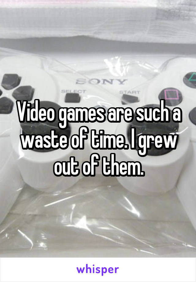 Video games are such a waste of time. I grew out of them.