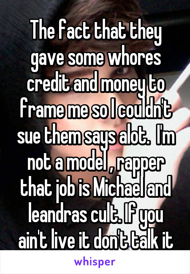 The fact that they gave some whores credit and money to frame me so I couldn't sue them says alot.  I'm not a model , rapper that job is Michael and leandras cult. If you ain't live it don't talk it