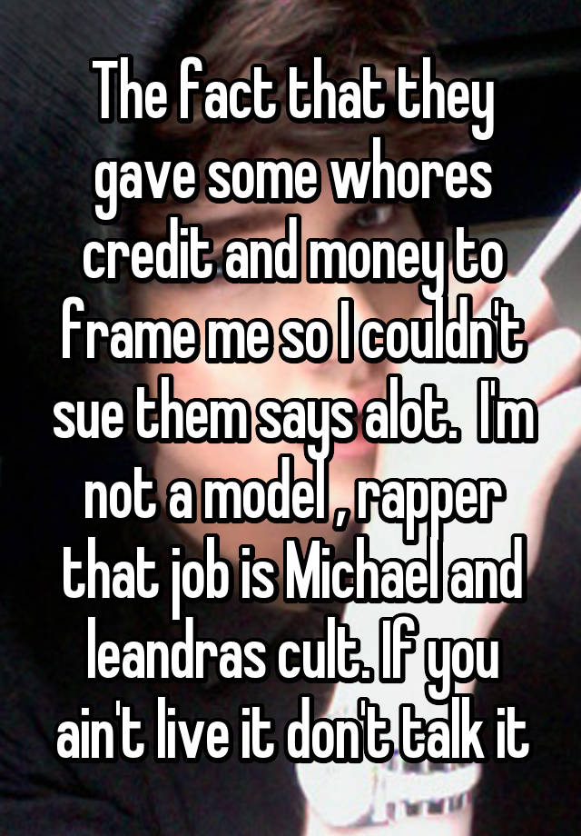 The fact that they gave some whores credit and money to frame me so I couldn't sue them says alot.  I'm not a model , rapper that job is Michael and leandras cult. If you ain't live it don't talk it