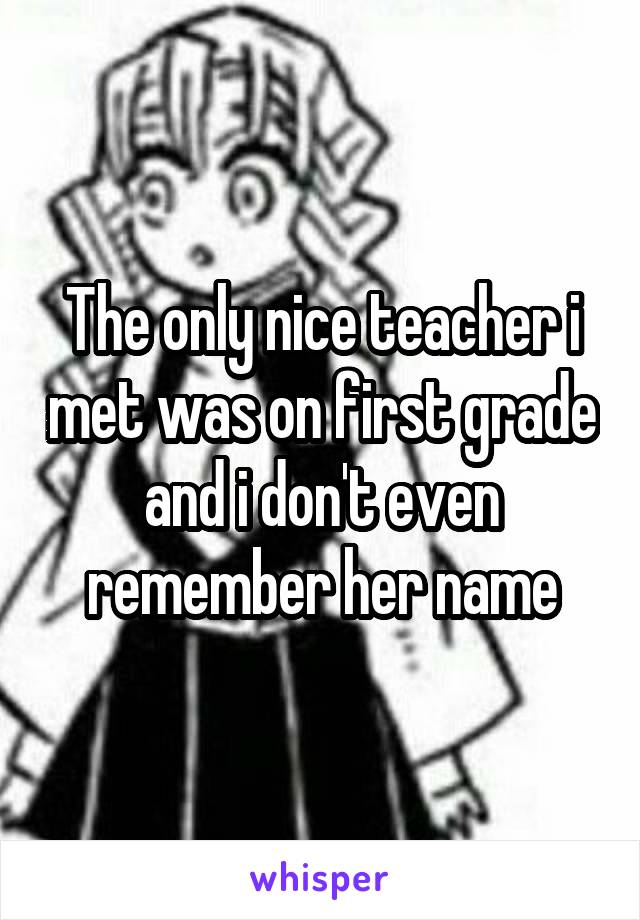 The only nice teacher i met was on first grade and i don't even remember her name