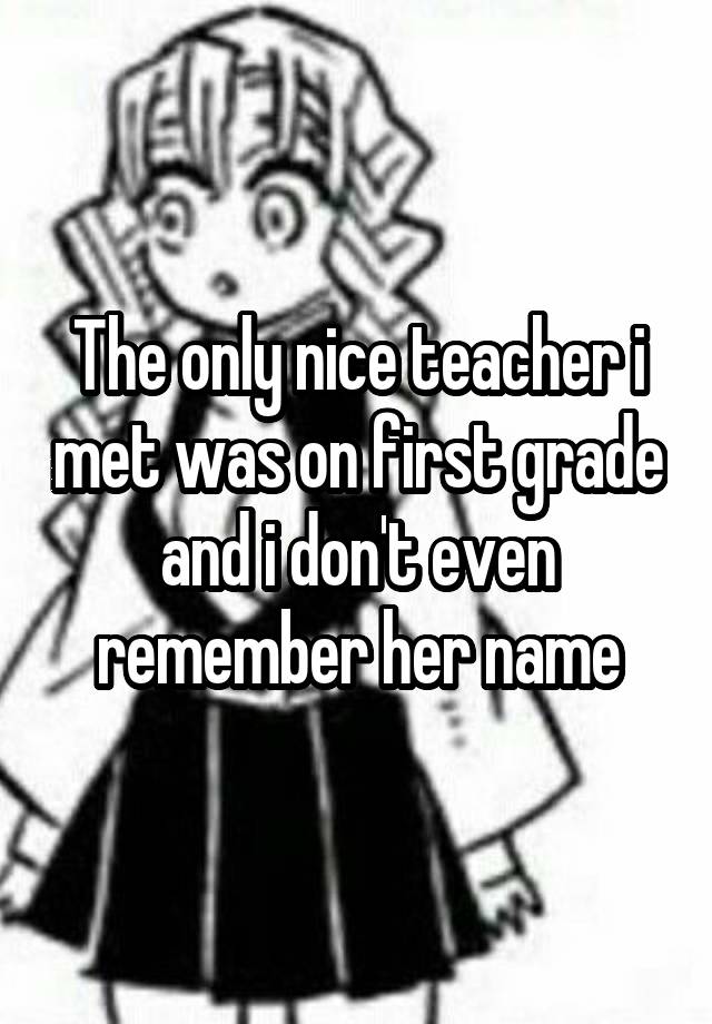 The only nice teacher i met was on first grade and i don't even remember her name