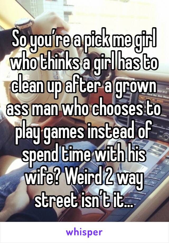 So you’re a pick me girl who thinks a girl has to clean up after a grown ass man who chooses to play games instead of spend time with his wife? Weird 2 way street isn’t it… 