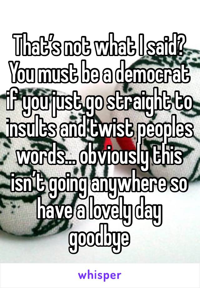 That’s not what I said? You must be a democrat if you just go straight to insults and twist peoples words… obviously this isn’t going anywhere so have a lovely day goodbye