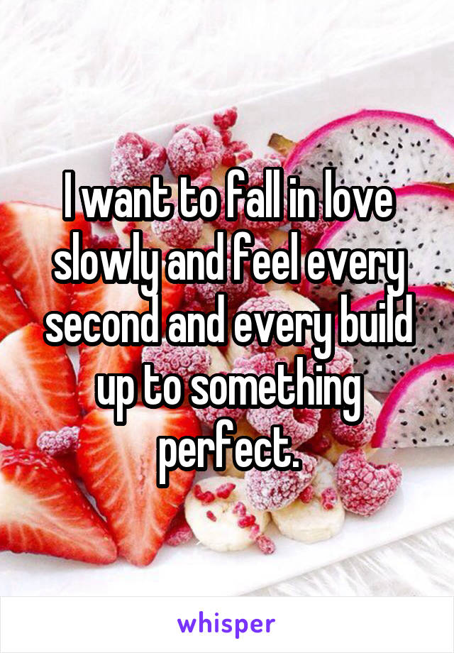 I want to fall in love slowly and feel every second and every build up to something perfect.