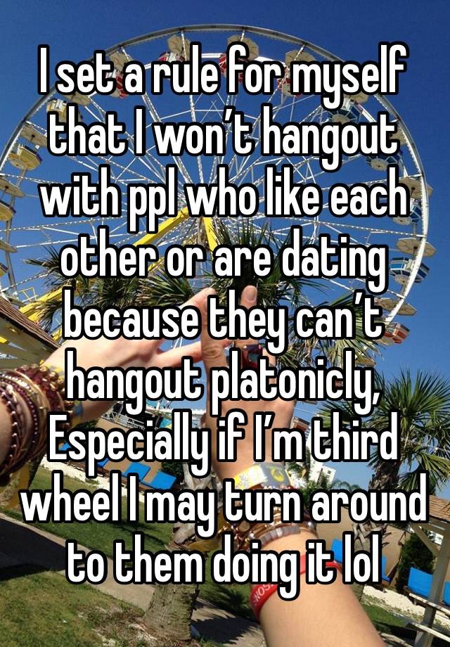 I set a rule for myself that I won’t hangout with ppl who like each other or are dating because they can’t hangout platonicly, Especially if I’m third wheel I may turn around to them doing it lol 
