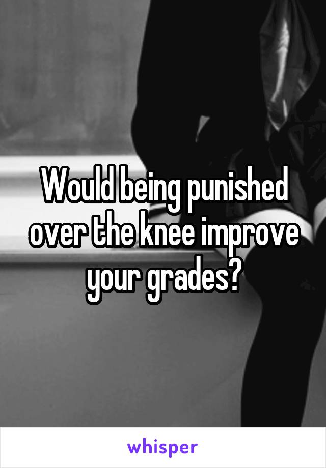 Would being punished over the knee improve your grades?