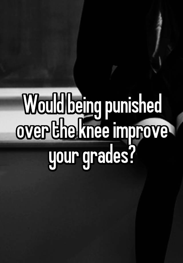 Would being punished over the knee improve your grades?