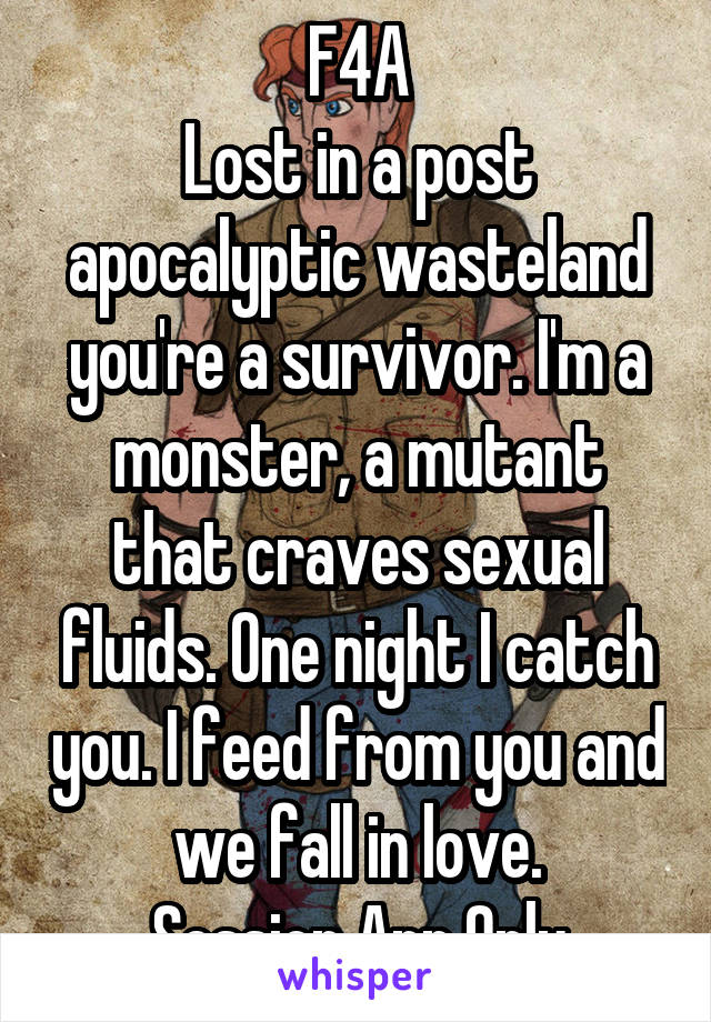 F4A
Lost in a post apocalyptic wasteland you're a survivor. I'm a monster, a mutant that craves sexual fluids. One night I catch you. I feed from you and we fall in love.
Session App Only