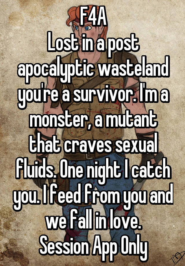 F4A
Lost in a post apocalyptic wasteland you're a survivor. I'm a monster, a mutant that craves sexual fluids. One night I catch you. I feed from you and we fall in love.
Session App Only