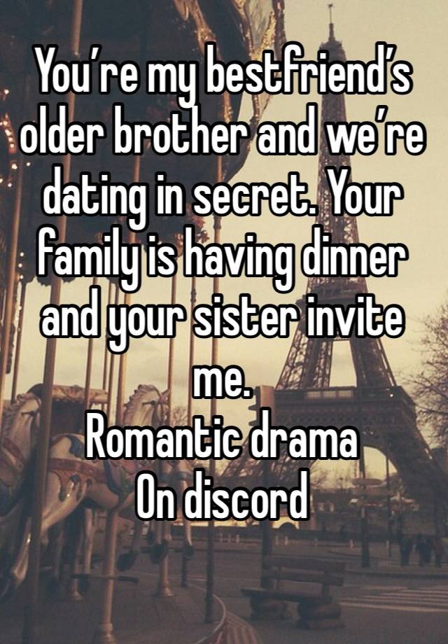 You’re my bestfriend’s older brother and we’re dating in secret. Your family is having dinner and your sister invite me. 
Romantic drama 
On discord
