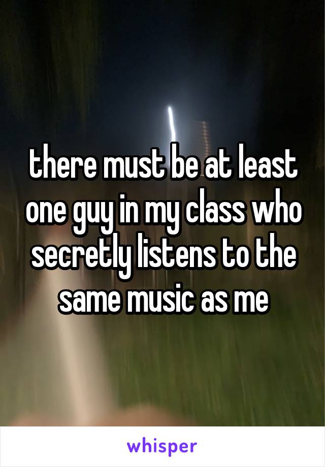 there must be at least one guy in my class who secretly listens to the same music as me