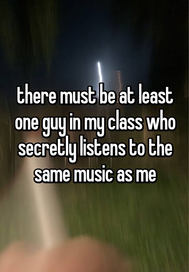 there must be at least one guy in my class who secretly listens to the same music as me