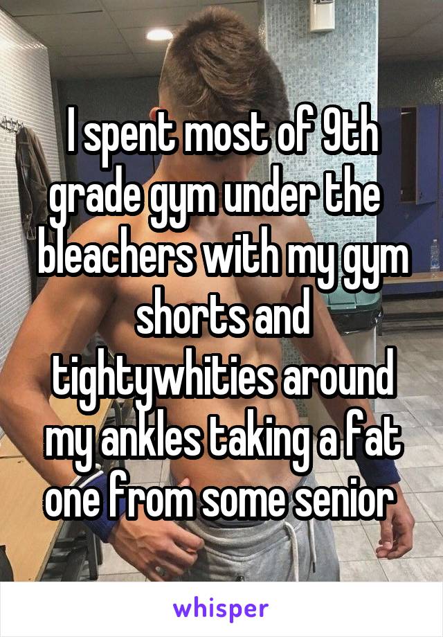 I spent most of 9th grade gym under the   bleachers with my gym shorts and tightywhities around my ankles taking a fat one from some senior 