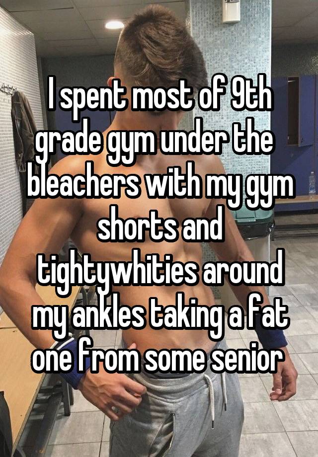 I spent most of 9th grade gym under the   bleachers with my gym shorts and tightywhities around my ankles taking a fat one from some senior 