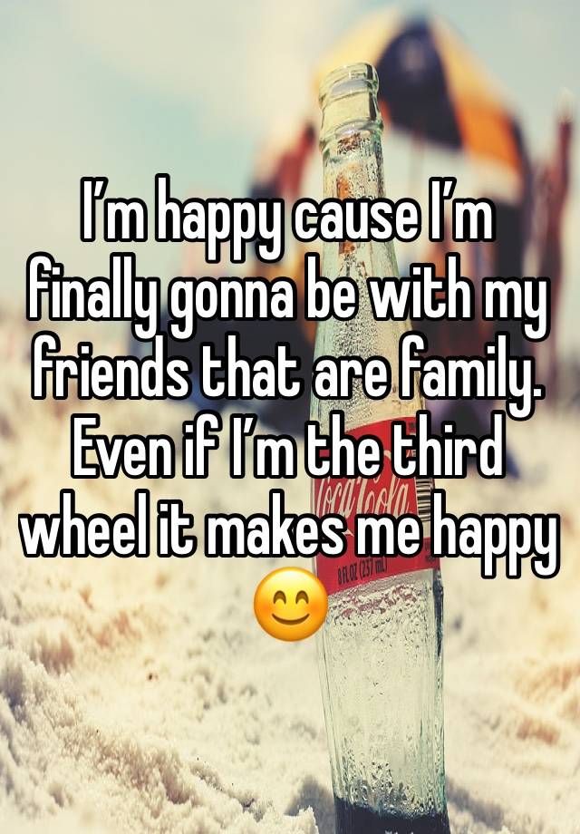 I’m happy cause I’m finally gonna be with my friends that are family. Even if I’m the third wheel it makes me happy 😊 