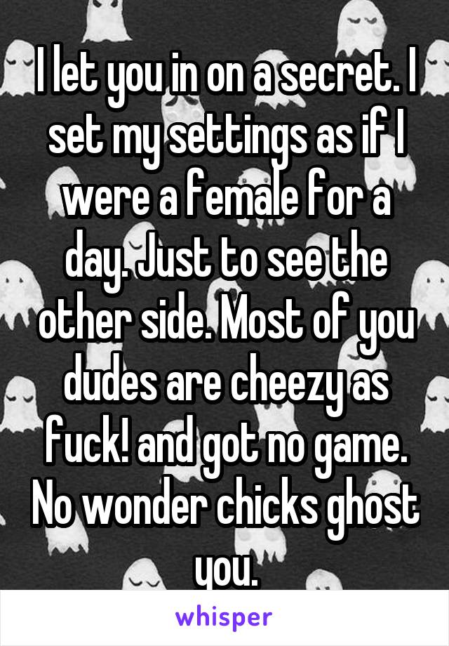 I let you in on a secret. I set my settings as if I were a female for a day. Just to see the other side. Most of you dudes are cheezy as fuck! and got no game. No wonder chicks ghost you.