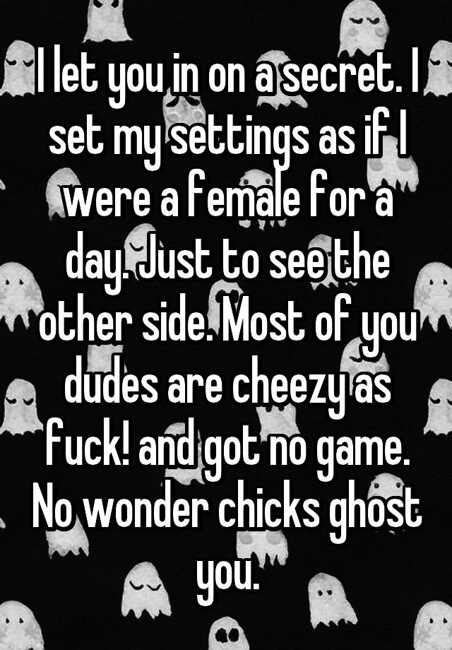 I let you in on a secret. I set my settings as if I were a female for a day. Just to see the other side. Most of you dudes are cheezy as fuck! and got no game. No wonder chicks ghost you.