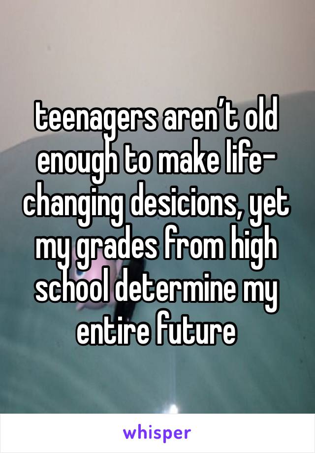 teenagers aren’t old enough to make life-changing desicions, yet my grades from high school determine my entire future