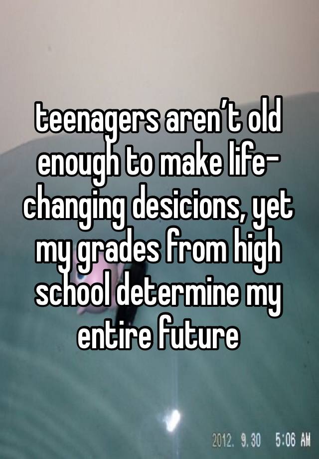 teenagers aren’t old enough to make life-changing desicions, yet my grades from high school determine my entire future