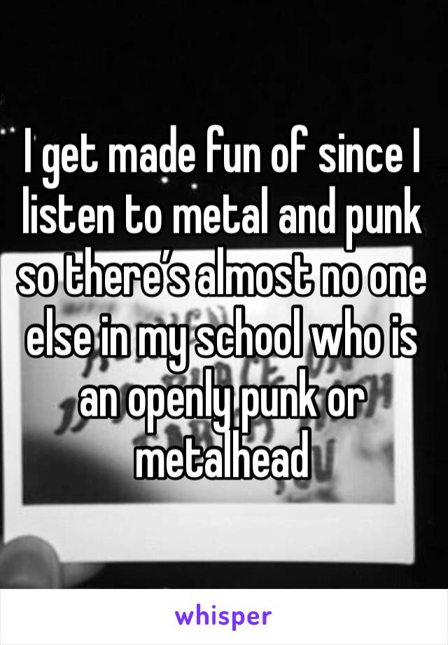 I get made fun of since I listen to metal and punk so there’s almost no one else in my school who is an openly punk or metalhead