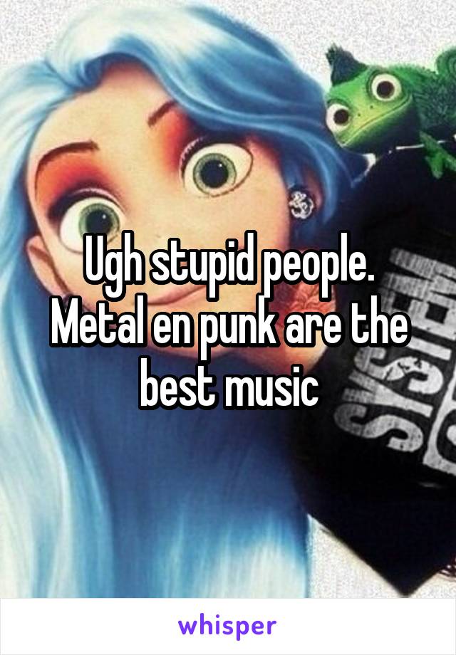 Ugh stupid people.
Metal en punk are the best music