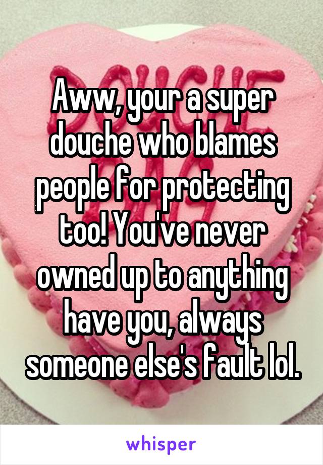 Aww, your a super douche who blames people for protecting too! You've never owned up to anything have you, always someone else's fault lol.