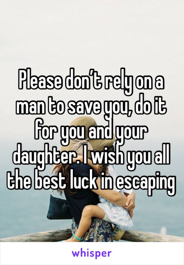 Please don’t rely on a man to save you, do it for you and your daughter. I wish you all the best luck in escaping 