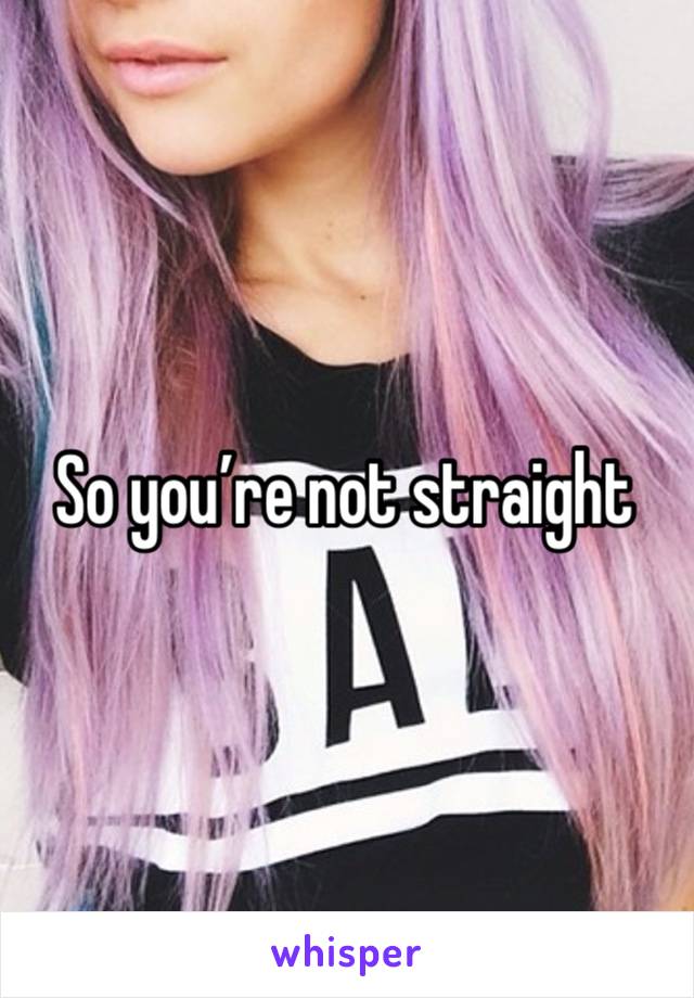 So you’re not straight