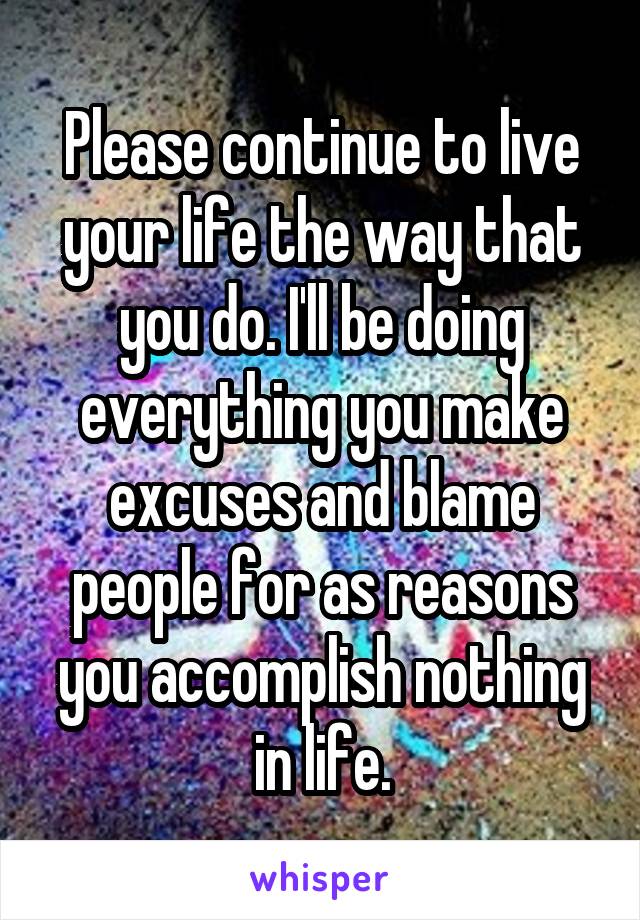 Please continue to live your life the way that you do. I'll be doing everything you make excuses and blame people for as reasons you accomplish nothing in life.