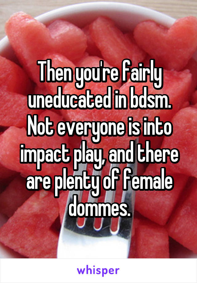 Then you're fairly uneducated in bdsm. Not everyone is into impact play, and there are plenty of female dommes.