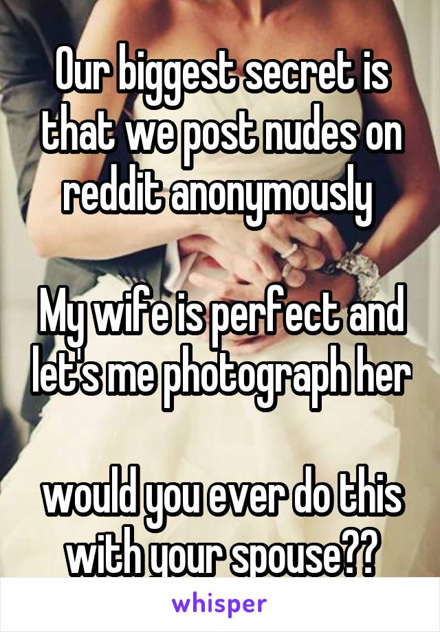 Our biggest secret is that we post nudes on reddit anonymously 

My wife is perfect and let's me photograph her

would you ever do this with your spouse??