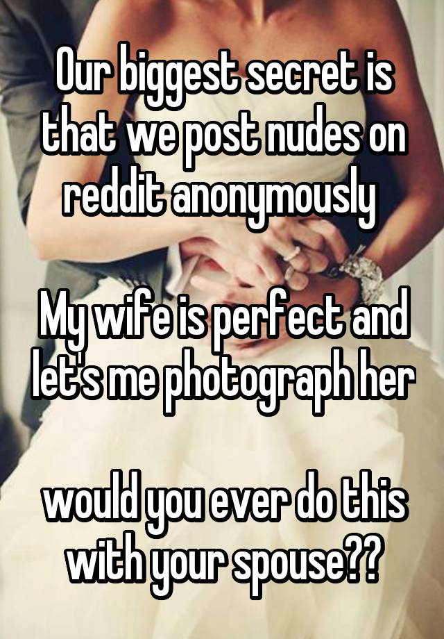 Our biggest secret is that we post nudes on reddit anonymously 

My wife is perfect and let's me photograph her

would you ever do this with your spouse??