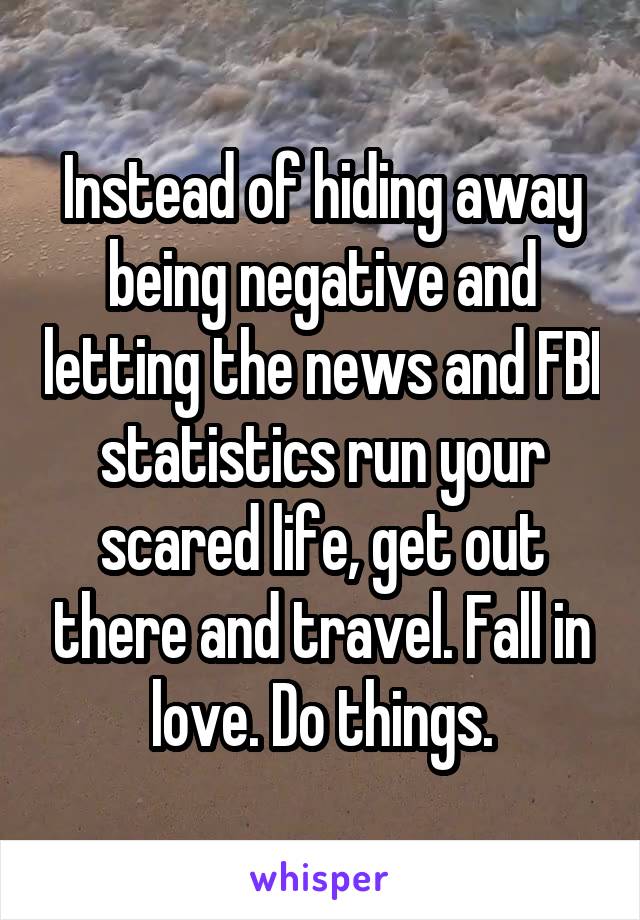 Instead of hiding away being negative and letting the news and FBI statistics run your scared life, get out there and travel. Fall in love. Do things.