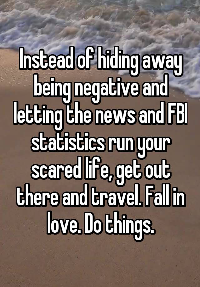 Instead of hiding away being negative and letting the news and FBI statistics run your scared life, get out there and travel. Fall in love. Do things.