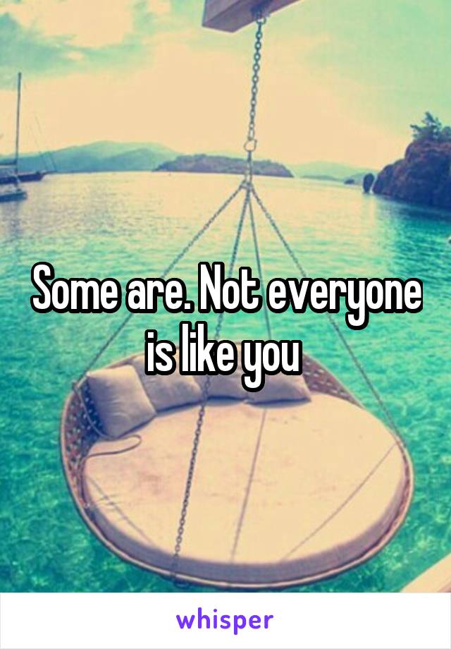 Some are. Not everyone is like you 