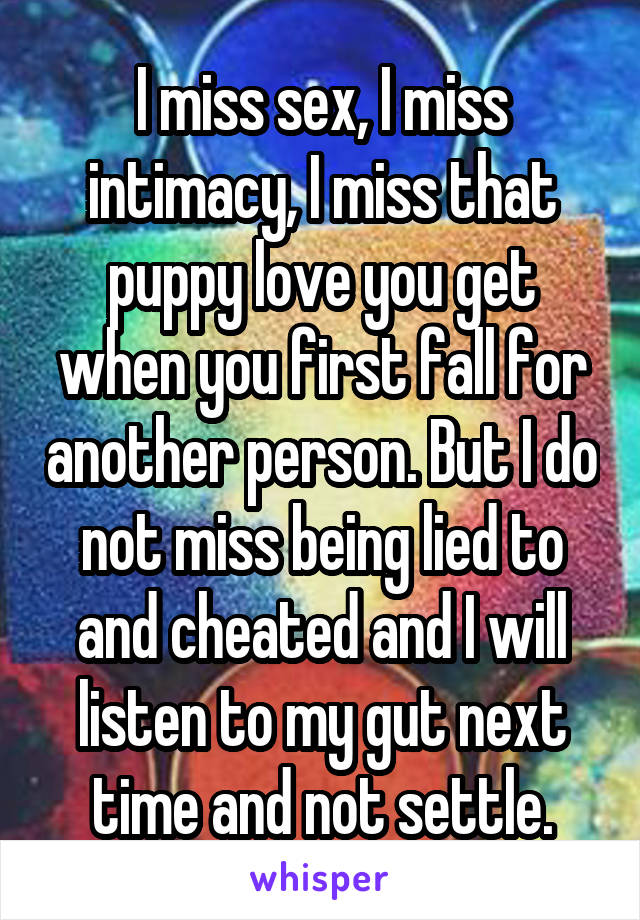 I miss sex, I miss intimacy, I miss that puppy love you get when you first fall for another person. But I do not miss being lied to and cheated and I will listen to my gut next time and not settle.