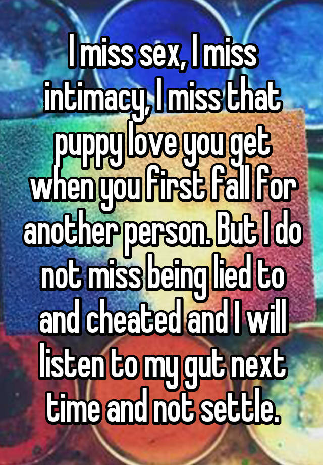 I miss sex, I miss intimacy, I miss that puppy love you get when you first fall for another person. But I do not miss being lied to and cheated and I will listen to my gut next time and not settle.